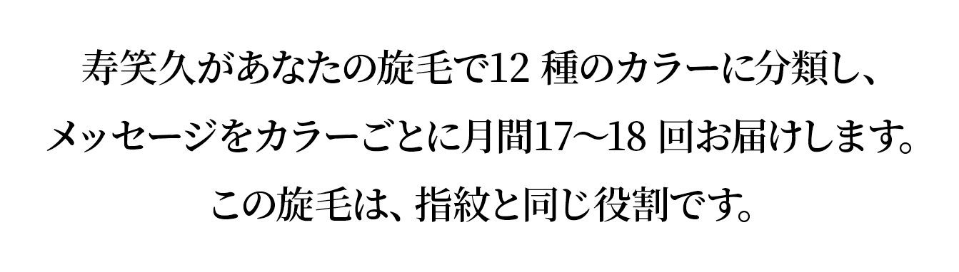 寿笑久があなたの旋毛で12 種のカラーに分類し、
				メッセージをカラーごとに月間17～18 回お届けします。
				この旋毛は、指紋と同じ役割です。