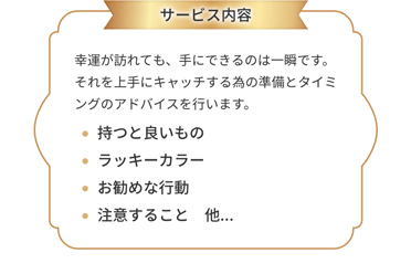 サービス内容：幸運が訪れても、手にできるのは一瞬です。それを上手にキャッチする為の準備とタイミングのアドバイスを行います。持つと良いもの・ラッキーカラー・お勧めな行動・注意すること　他...