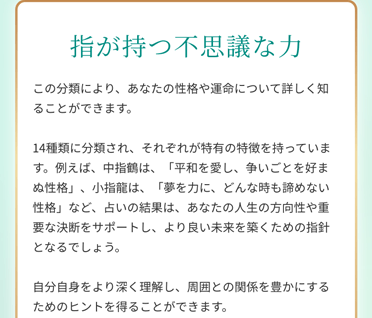 指が持つ不思議な力 この分類により、あなたの性格や運命について詳しく知ることができます。14種類に分類され、それぞれが特有の特徴を持っています。例えば、中指鶴は、「平和を愛し、争いごとを好まぬ性格」、小指龍は、「夢を力に、どんな時も諦めない性格」など、占いの結果は、あなたの人生の方向性や重要な決断をサポートし、より良い未来を築くための指針となるでしょう。自分自身をより深く理解し、周囲との関係を豊かにするためのヒントを得ることができます。