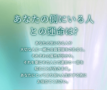あなたの側にいる人との運命は?あなたの気になる人や大切な人と一緒に会員登録をされると、それぞれの属性が分かり、それを基にその人との運命の 一部を知ることが在きます。あなたにとってより良い人生にする為にお役立てください。